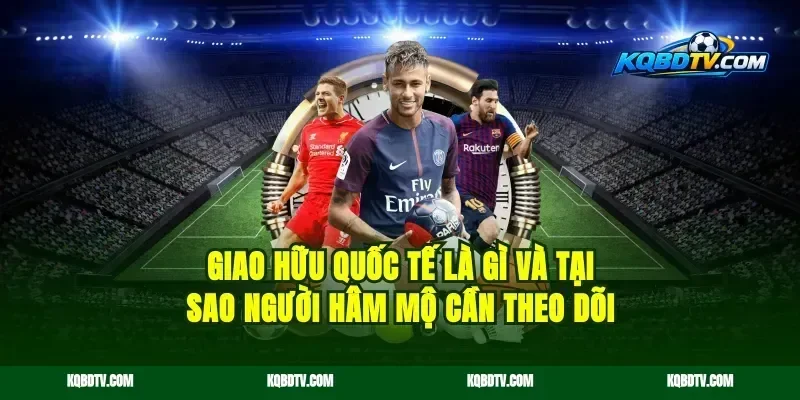 Giao Hữu Quốc Tế Là Gì Và Tại Sao Người Hâm Mộ Cần Theo Dõi