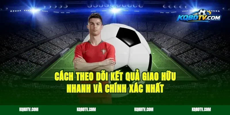 Cách Theo Dõi Kết Quả Giao Hữu Nhanh Và Chính Xác Nhất