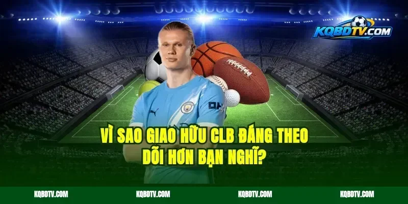 Vì sao giao hữu CLB đáng theo dõi hơn bạn nghĩ?