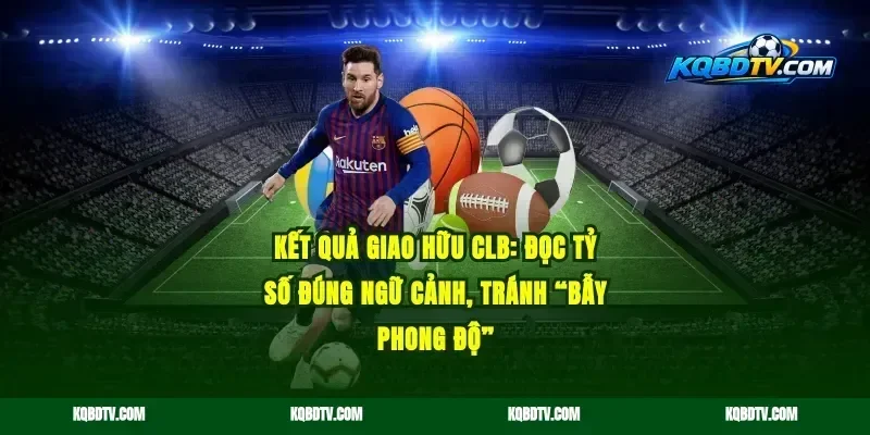 Kết quả giao hữu CLB: Đọc tỷ số đúng ngữ cảnh, tránh “bẫy phong độ”