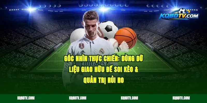 Góc nhìn thực chiến: dùng dữ liệu giao hữu để soi kèo & quản trị rủi ro