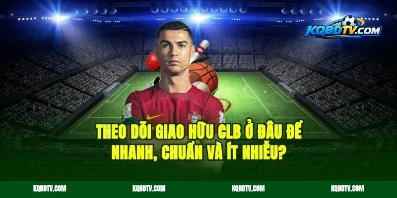 Theo dõi giao hữu CLB ở đâu để nhanh, chuẩn và ít nhiễu?