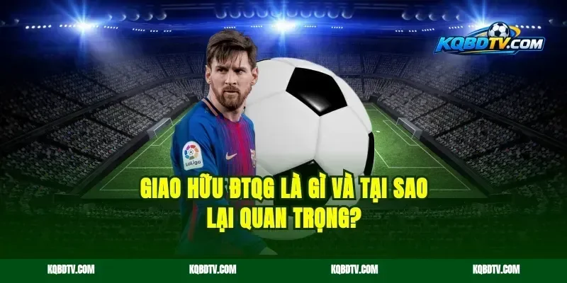 Giao Hữu ĐTQG Là Gì Và Tại Sao Lại Quan Trọng?