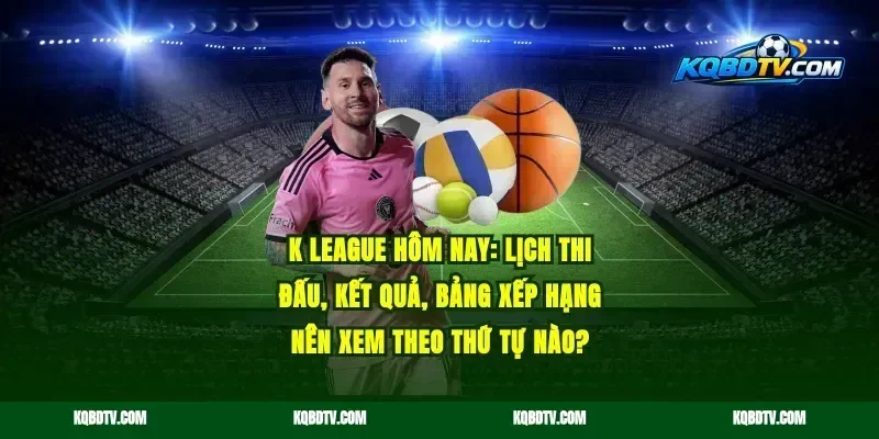 K League hôm nay: lịch thi đấu, kết quả, bảng xếp hạng nên xem theo thứ tự nào?