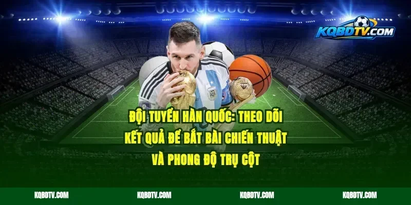 Đội tuyển Hàn Quốc: theo dõi kết quả để bắt bài chiến thuật và phong độ trụ cột