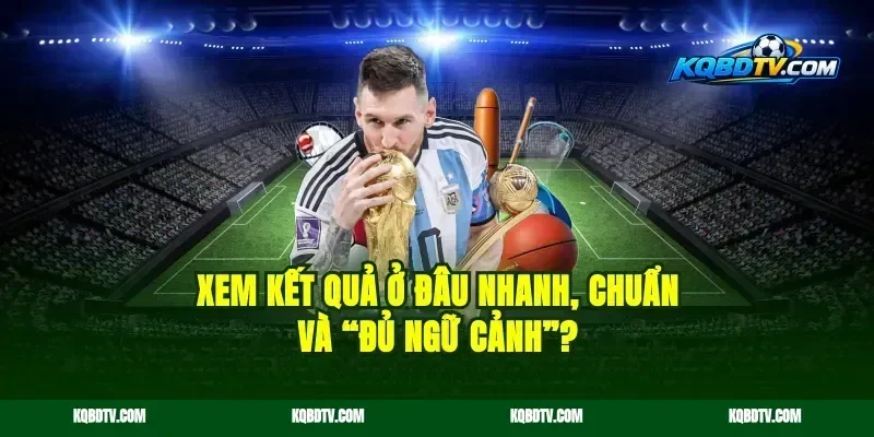 Xem kết quả ở đâu nhanh, chuẩn và “đủ ngữ cảnh”?