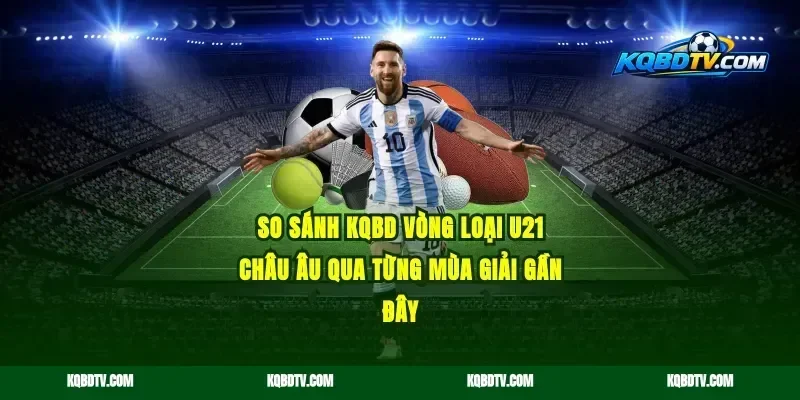 So Sánh KQBD Vòng Loại U21 Châu Âu Qua Từng Mùa Giải Gần Đây