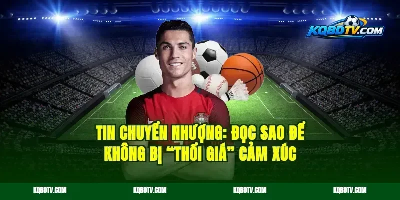 Tin chuyển nhượng: đọc sao để không bị “thổi giá” cảm xúc
