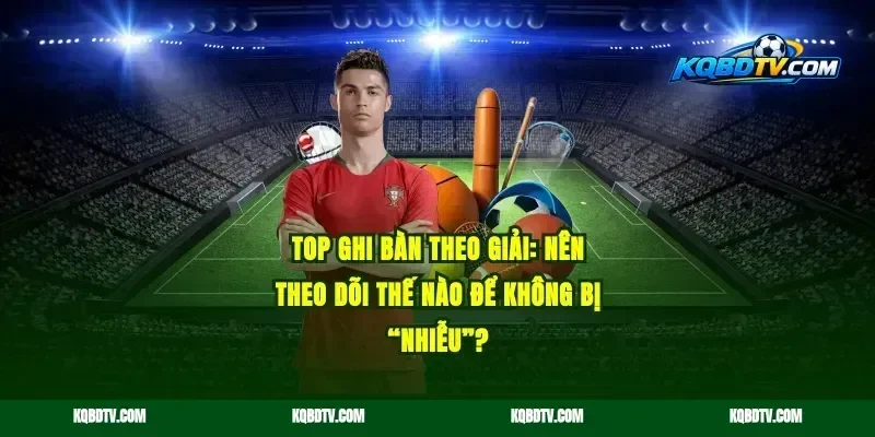 Top ghi bàn theo giải: nên theo dõi thế nào để không bị “nhiễu”?