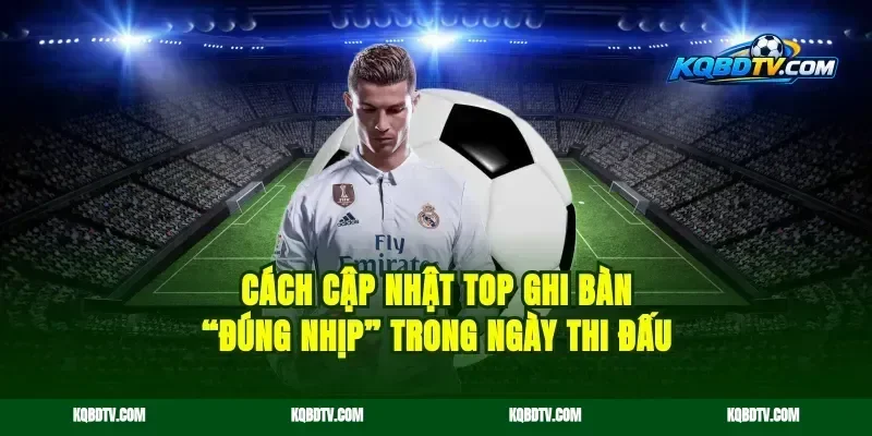 Cách cập nhật top ghi bàn “đúng nhịp” trong ngày thi đấu