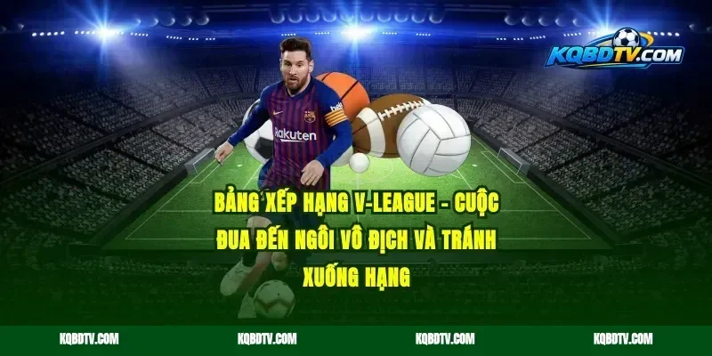 Bảng Xếp Hạng V-League – Cuộc Đua Đến Ngôi Vô Địch và Tránh Xuống Hạng